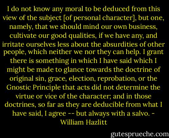 I do not know any moral to be deduced from this view of the subject [of personal character], but one, namely, that we should mind our own business, cultivate our good qualities, if we have any, and irritate ourselves less about the absurdities of other people, which neither we nor they can help. I grant there is something in which I have said which I might be made to glance towards the doctrine of original sin, grace, election, reprobation, or the Gnostic Principle that acts did not determine the virtue or vice of the character; and in those doctrines, so far as they are deducible from what I have said, I agree -- but always with a salvo. - William Hazlitt