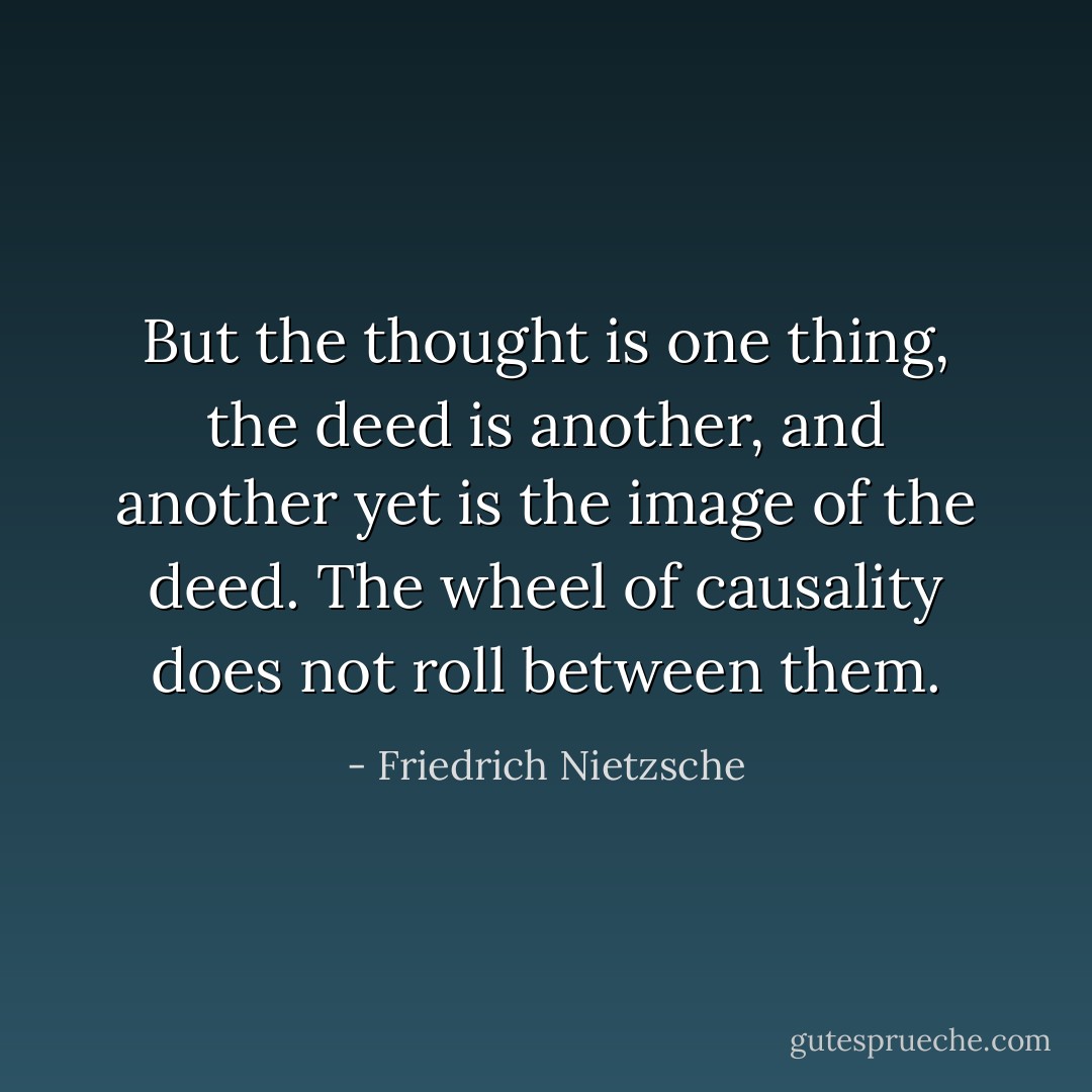 But the thought is one thing, the deed is another, and another yet is the image of the deed. The wheel of causality does not roll between them. - Friedrich Nietzsche