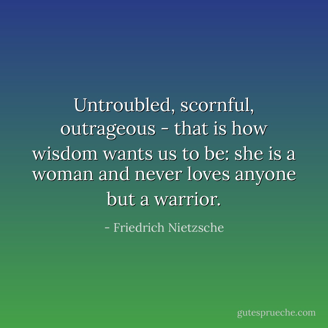 Untroubled, scornful, outrageous - that is how wisdom wants us to be: she is a woman and never loves anyone but a warrior. - Friedrich Nietzsche