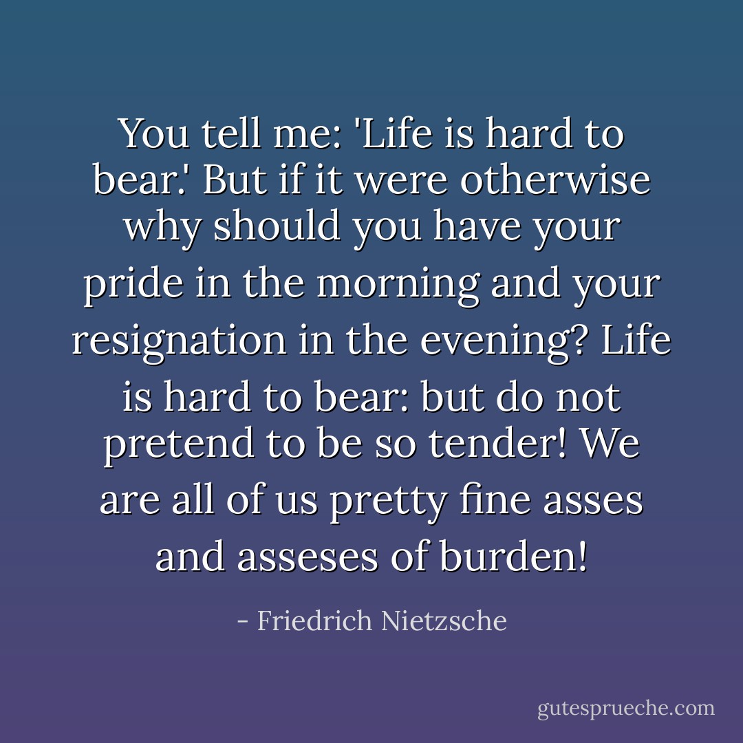 You tell me: 'Life is hard to bear.' But if it were otherwise why should you have your pride in the morning and your resignation in the evening?<br />Life is hard to bear: but do not pretend to be so tender! We are all of us pretty fine asses and asseses of burden! - Friedrich Nietzsche