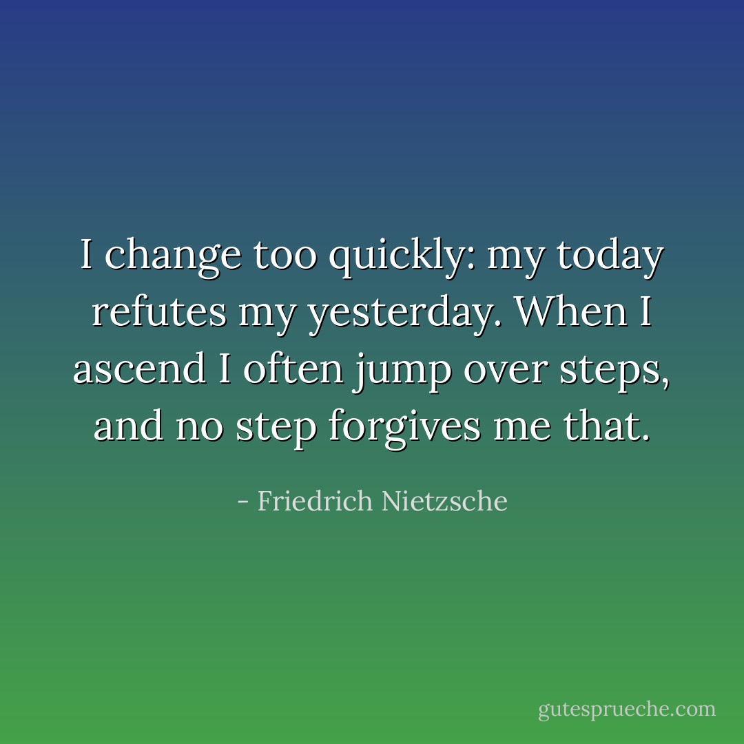 I change too quickly: my today refutes my yesterday. When I ascend I often jump over steps, and no step forgives me that. - Friedrich Nietzsche