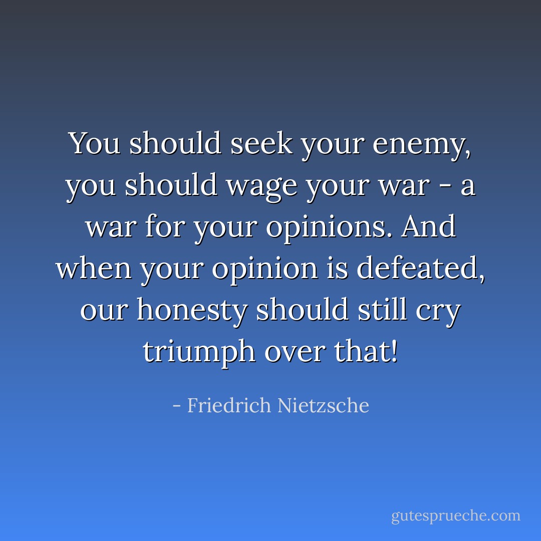You should seek your enemy, you should wage your war - a war for your opinions. And when your opinion is defeated, our honesty should still cry triumph over that! - Friedrich Nietzsche