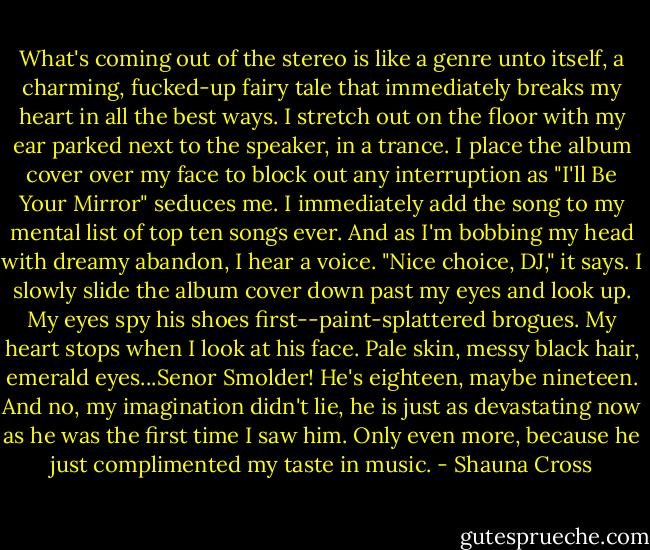 What's coming out of the stereo is like a genre unto itself, a charming, fucked-up fairy tale that immediately breaks my heart in all the best ways.<br />I stretch out on the floor with my ear parked next to the speaker, in a trance. I place the album cover over my face to block out any interruption as "I'll Be Your Mirror" seduces me. I immediately add the song to my mental list of top ten songs ever.<br />And as I'm bobbing my head with dreamy abandon, I hear a voice. "Nice choice, DJ," it says.<br />I slowly slide the album cover down past my eyes and look up. My eyes spy his shoes first--paint-splattered brogues. My heart stops when I look at his face. Pale skin, messy black hair, emerald eyes...Senor Smolder! He's eighteen, maybe nineteen. And no, my imagination didn't lie, he is just as devastating now as he was the first time I saw him. Only even more, because he just complimented my taste in music. - Shauna Cross