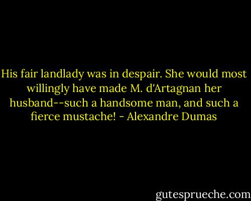 His fair landlady was in despair. She would most willingly have made M. d'Artagnan her husband--such a handsome man, and such a fierce mustache! - Alexandre Dumas