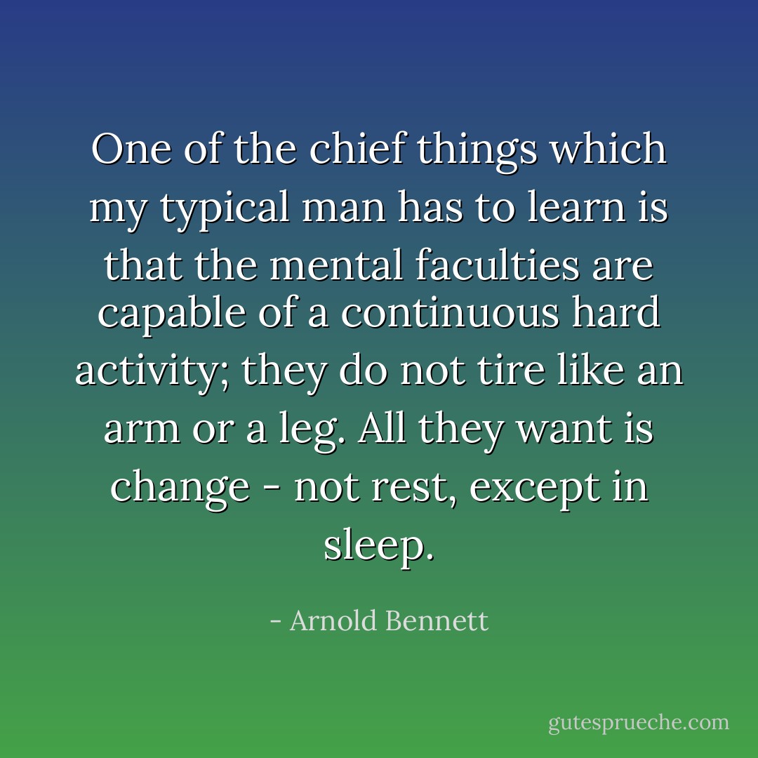 One of the chief things which my typical man has to learn is that the mental faculties are capable of a continuous hard activity; they do not tire like an arm or a leg. All they want is change - not rest, except in sleep. - Arnold Bennett