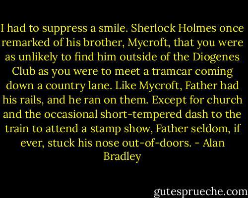 I had to suppress a smile. Sherlock Holmes once remarked of his brother, Mycroft, that you were as unlikely to find him outside of the Diogenes Club as you were to meet a tramcar coming down a country lane. Like Mycroft, Father had his rails, and he ran on them. Except for church and the occasional short-tempered dash to the train to attend a stamp show, Father seldom, if ever, stuck his nose out-of-doors. - Alan Bradley