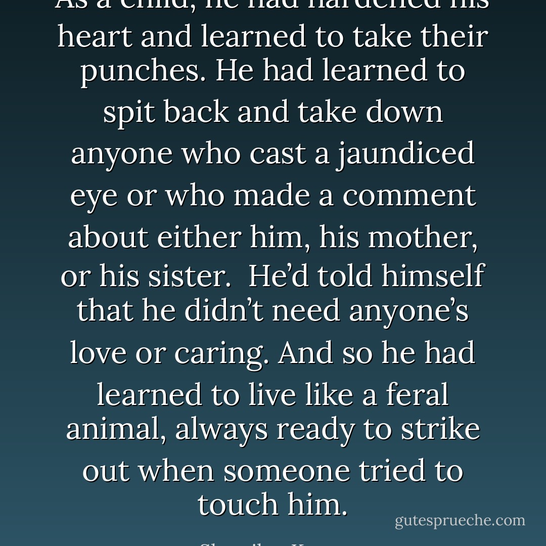 As a child, he had hardened his heart and learned to take their punches. He had learned to spit back and take down anyone who cast a jaundiced eye or who made a comment about either him, his mother, or his sister.<br /><br />He’d told himself that he didn’t need anyone’s love or caring. And so he had learned to live like a feral animal, always ready to strike out when someone tried to touch him. - Sherrilyn Kenyon