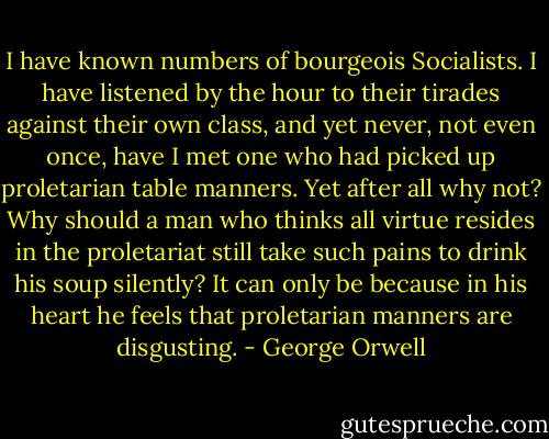 I have known numbers of bourgeois Socialists. I have listened by the hour to their tirades against their own class, and yet never, not even once, have I met one who had picked up proletarian table manners. Yet after all why not? Why should a man who thinks all virtue resides in the proletariat still take such pains to drink his soup silently? It can only be because in his heart he feels that proletarian manners are disgusting. - George Orwell