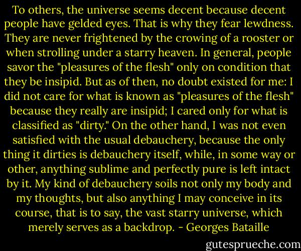To others, the universe seems decent because decent people have gelded eyes. That is why they fear lewdness. They are never frightened by the crowing of a rooster or when strolling under a starry heaven. In general, people savor the "pleasures of the flesh" only on condition that they be insipid.<br />But as of then, no doubt existed for me: I did not care for what is known as "pleasures of the flesh" because they really are insipid; I cared only for what is classified as "dirty." On the other hand, I was not even satisfied with the usual debauchery, because the only thing it dirties is debauchery itself, while, in some way or other, anything sublime and perfectly pure is left intact by it. My kind of debauchery soils not only my body and my thoughts, but also anything I may conceive in its course, that is to say, the vast starry universe, which merely serves as a backdrop. - Georges Bataille