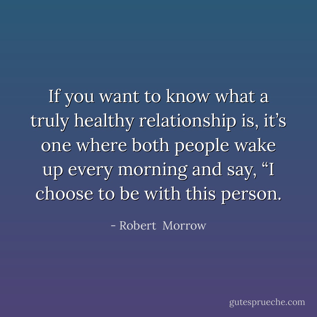 If you want to know what a truly healthy relationship is, it’s one where both people wake up every morning and say, “I choose to be with this person. - Robert  Morrow