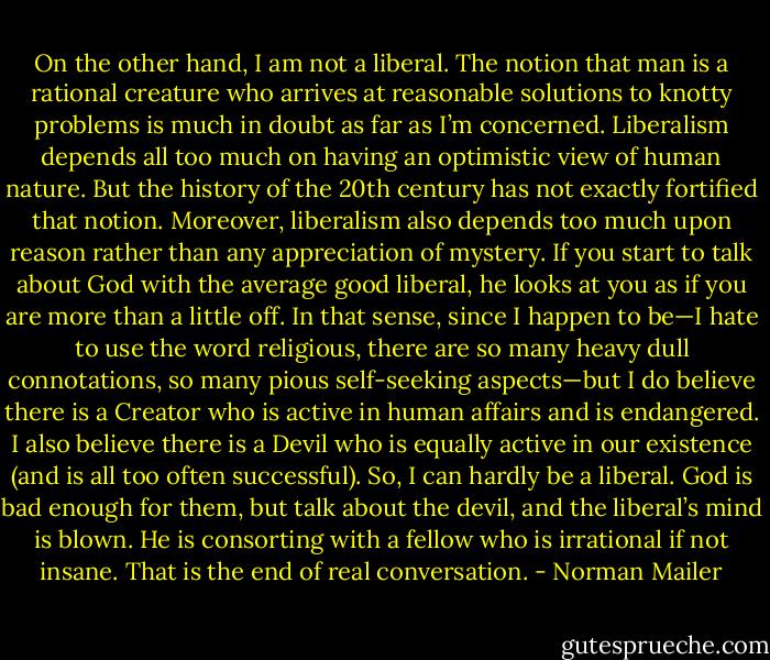On the other hand, I am not a liberal. The notion that man is a rational creature who arrives at reasonable solutions to knotty problems is much in doubt as far as I’m concerned. Liberalism depends all too much on having an optimistic view of human nature. But the history of the 20th century has not exactly fortified that notion. Moreover, liberalism also depends too much upon reason rather than any appreciation of mystery. If you start to talk about God with the average good liberal, he looks at you as if you are more than a little off. In that sense, since I happen to be—I hate to use the word religious, there are so many heavy dull connotations, so many pious self-seeking aspects—but I do believe there is a Creator who is active in human affairs and is endangered. I also believe there is a Devil who is equally active in our existence (and is all too often successful). So, I can hardly be a liberal. God is bad enough for them, but talk about the devil, and the liberal’s mind is blown. He is consorting with a fellow who is irrational if not insane. That is the end of real conversation. - Norman Mailer