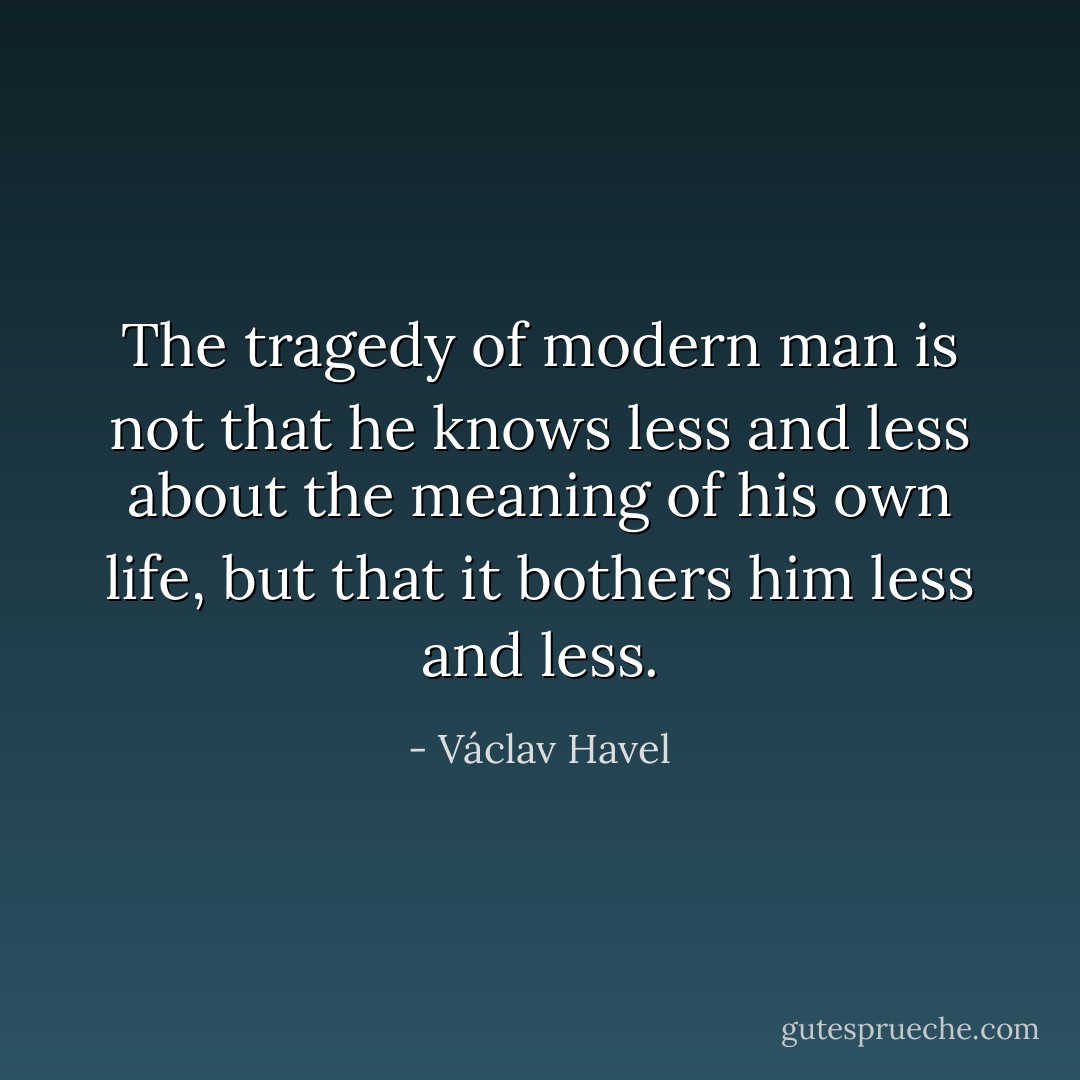 The tragedy of modern man is not that he knows less and less about the meaning of his own life, but that it bothers him less and less. - Václav Havel
