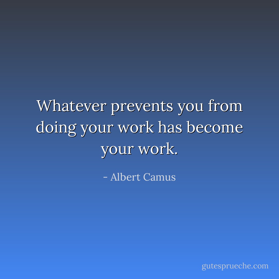 Whatever prevents you from doing your work has become your work. - Albert Camus