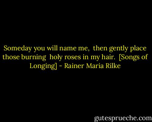 Someday you will name me, <br />then gently place those burning <br />holy roses in my hair.<br /><br />[Songs of Longing] - Rainer Maria Rilke