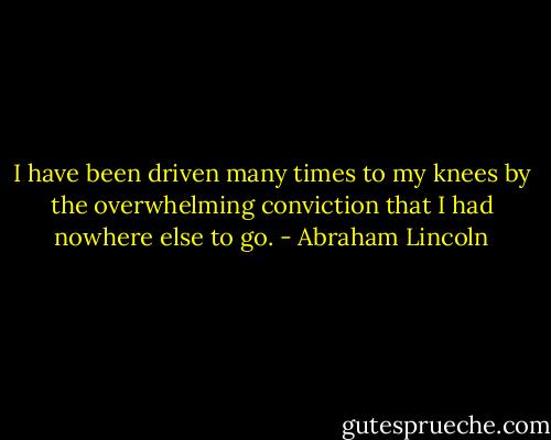 I have been driven many times to my knees by the overwhelming conviction that I had nowhere else to go. - Abraham Lincoln