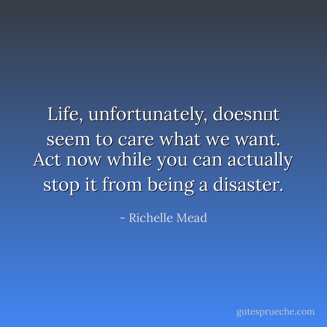 Life, unfortunately, doesnʹt seem to care what we want. Act now while you can actually stop it from being a disaster. - Richelle Mead