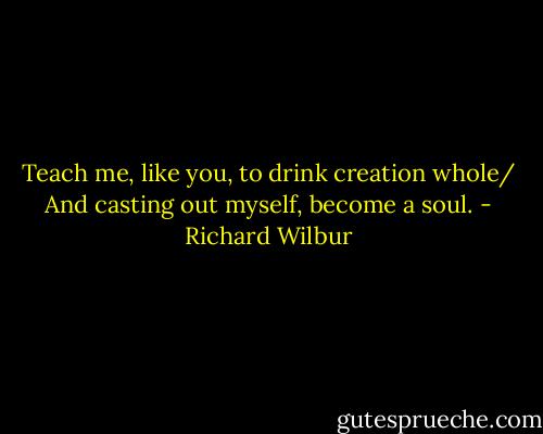Teach me, like you, to drink creation whole/ And casting out myself, become a soul. - Richard Wilbur