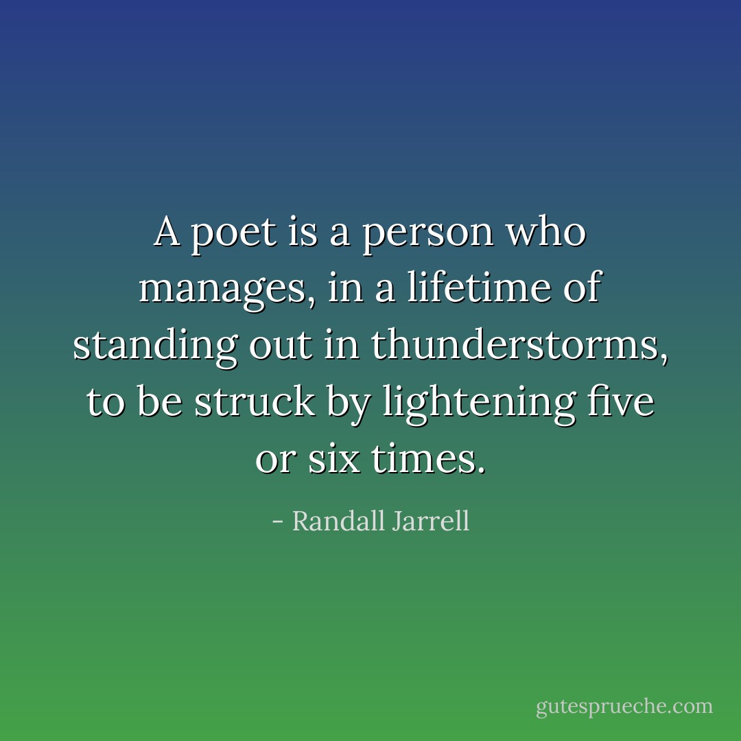 A poet is a person who manages, in a lifetime of standing out in thunderstorms, to be struck by lightening five or six times. - Randall Jarrell