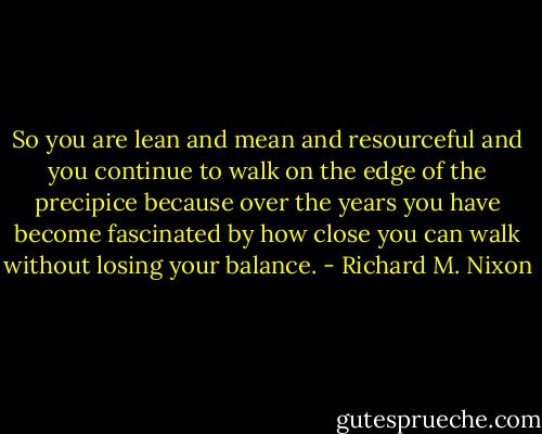 So you are lean and mean and resourceful and you continue to walk on the edge of the precipice because over the years you have become fascinated by how close you can walk without losing your balance. - Richard M. Nixon