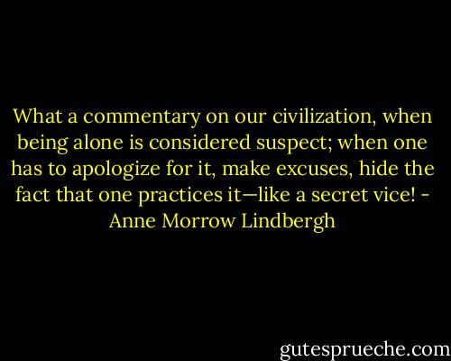 What a commentary on our civilization, when being alone is considered suspect; when one has to apologize for it, make excuses, hide the fact that one practices it—like a secret vice! - Anne Morrow Lindbergh