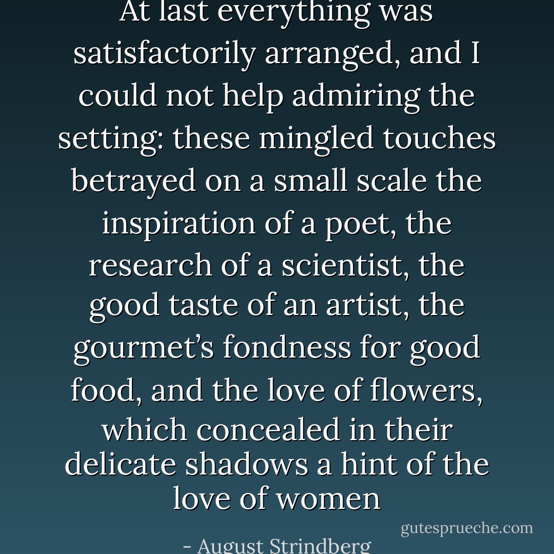 At last everything was satisfactorily arranged, and I could not help admiring the setting: these mingled touches betrayed on a small scale the inspiration of a poet, the research of a scientist, the good taste of an artist, the gourmet’s fondness for good food, and the love of flowers, which concealed in their delicate shadows a hint of the love of women - August Strindberg