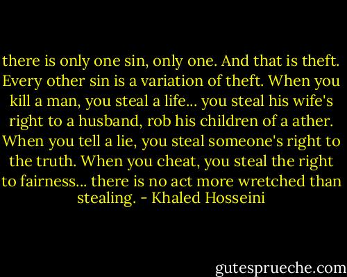 there is only one sin, only one. And that is theft. Every other sin is a variation of theft. When you kill a man, you steal a life... you steal his wife's right to a husband, rob his children of a ather. When you tell a lie, you steal someone's right to the truth. When you cheat, you steal the right to fairness... there is no act more wretched than stealing. - Khaled Hosseini