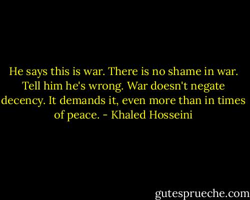 He says this is war. There is no shame in war. Tell him he's wrong. War doesn't negate decency. It demands it, even more than in times of peace. - Khaled Hosseini