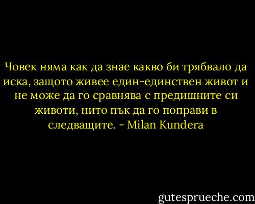 Човек няма как да знае какво би трябвало да иска, защото живее един-единствен живот и не може да го сравнява с предишните си животи, нито пък да го поправи в следващите. - Milan Kundera