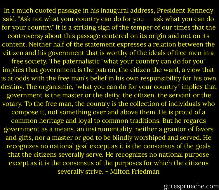 In a much quoted passage in his inaugural address, President Kennedy said, "Ask not what your country can do for you -- ask what you can do for your country." It is a striking sign of the temper of our times that the controversy about this passage centered on its origin and not on its content. Neither half of the statement expresses a relation between the citizen and his government that is worthy of the ideals of free men in a free society. The paternalistic "what your country can do for you" implies that government is the patron, the citizen the ward, a view that is at odds with the free man's belief in his own responsibility for his own destiny. The organismic, "what you can do for your country" implies that government is the master or the deity, the citizen, the servant or the votary. To the free man, the country is the collection of individuals who compose it, not something over and above them. He is proud of a common heritage and loyal to common traditions. But he regards government as a means, an instrumentality, neither a grantor of favors and gifts, nor a master or god to be blindly worshiped and served. He recognizes no national goal except as it is the consensus of the goals that the citizens severally serve. He recognizes no national purpose except as it is the consensus of the purposes for which the citizens severally strive. - Milton Friedman