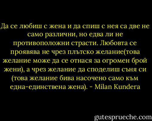 Да се любиш с жена и да спиш с нея са две не само различни, но едва ли не противоположни страсти. Любовта се проявява не чрез плътско желание(това желание може да се отнася за огромен брой жени), а чрез желание да споделиш съня си (това желание бива насочено само към една-единствена жена). - Milan Kundera