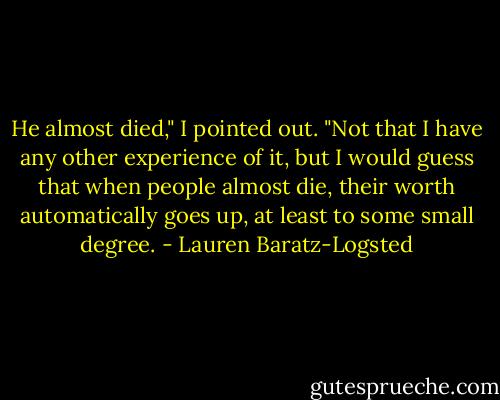 He almost died," I pointed out. "Not that I have any other experience of it, but I would guess that when people almost die, their worth automatically goes up, at least to some small degree. - Lauren Baratz-Logsted