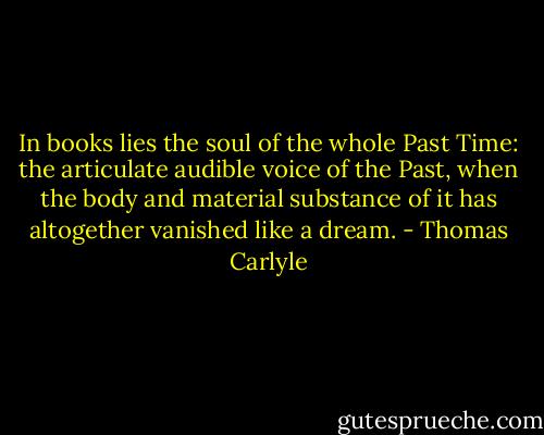 In books lies the soul of the whole Past Time: the articulate audible voice of the Past, when the body and material substance of it has altogether vanished like a dream. - Thomas Carlyle