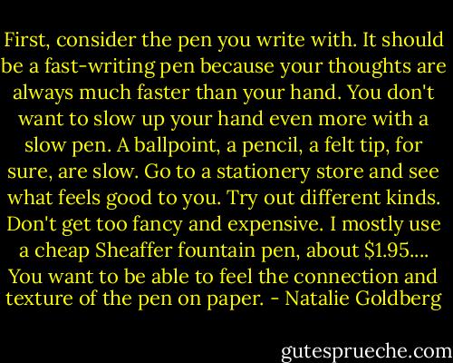 First, consider the pen you write with. It should be a fast-writing pen because your thoughts are always much faster than your hand. You don't want to slow up your hand even more with a slow pen. A ballpoint, a pencil, a felt tip, for sure, are slow. Go to a stationery store and see what feels good to you. Try out different kinds. Don't get too fancy and expensive. I mostly use a cheap Sheaffer fountain pen, about $1.95.... You want to be able to feel the connection and texture of the pen on paper. - Natalie Goldberg