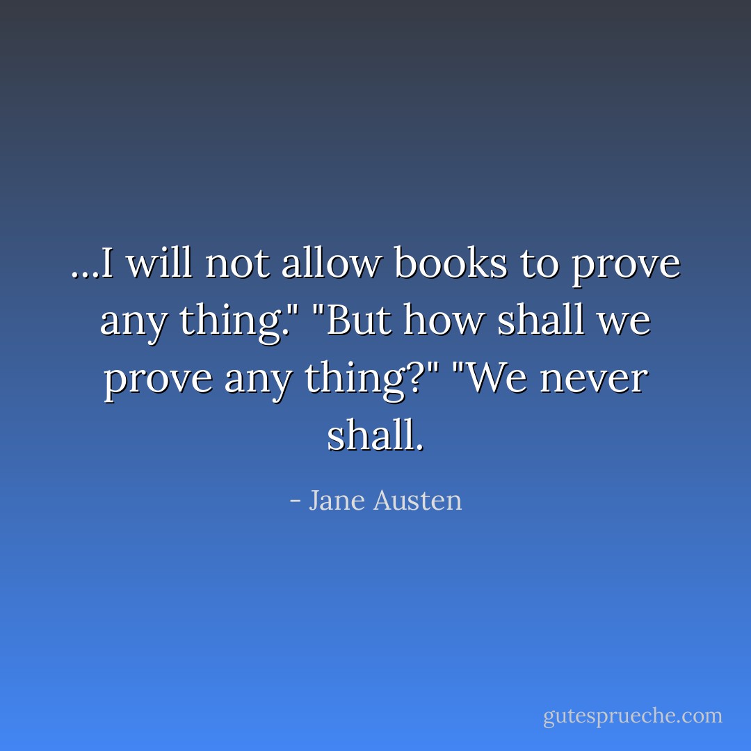 ...I will not allow books to prove any thing."<br />"But how shall we prove any thing?"<br />"We never shall. - Jane Austen