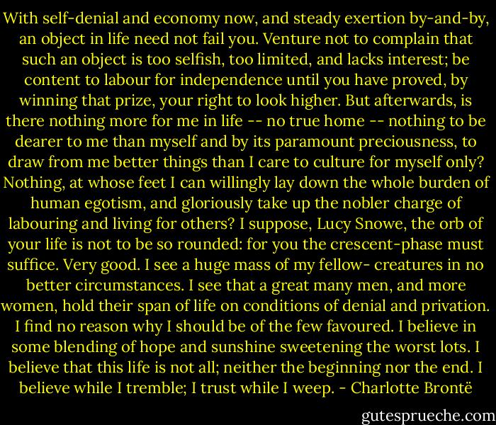 With self-denial and economy now, and steady exertion by-and-by, an object in life need not fail you. Venture not to complain that such an object is too selfish, too limited, and lacks interest; be content to labour for independence until you have proved, by winning that prize, your right to look higher. But afterwards, is there nothing more for me in life -- no true home -- nothing to be dearer to me than myself and by its paramount preciousness, to draw from me better things than I care to culture for myself only? Nothing, at whose feet I can willingly lay down the whole burden of human egotism, and gloriously take up the nobler charge of labouring and living for others? I suppose, Lucy Snowe, the orb of your life is not to be so rounded: for you the crescent-phase must suffice. Very good. I see a huge mass of my fellow- creatures in no better circumstances. I see that a great many men, and more women, hold their span of life on conditions of denial and privation. I find no reason why I should be of the few favoured. I believe in some blending of hope and sunshine sweetening the worst lots. I believe that this life is not all; neither the beginning nor the end. I believe while I tremble; I trust while I weep. - Charlotte Brontë