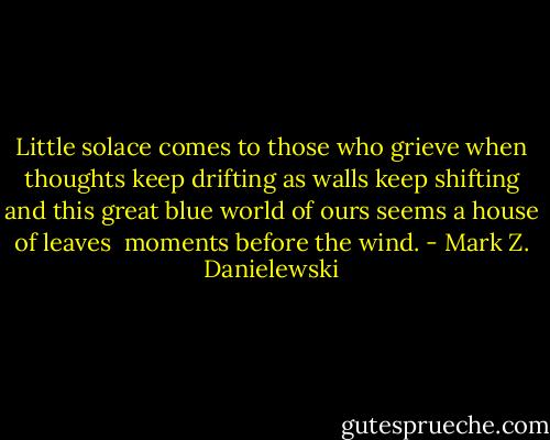 Little solace comes<br />to those who grieve<br />when thoughts keep drifting<br />as walls keep shifting<br />and this great blue world of ours<br />seems a house of leaves<br /><br />moments before the wind. - Mark Z. Danielewski