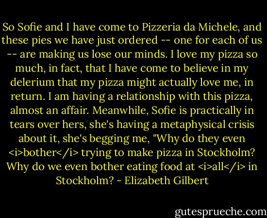 So Sofie and I have come to Pizzeria da Michele, and these pies we have just ordered -- one for each of us -- are making us lose our minds. I love my pizza so much, in fact, that I have come to believe in my delerium that my pizza might actually love me, in return. I am having a relationship with this pizza, almost an affair. Meanwhile, Sofie is practically in tears over hers, she's having a metaphysical crisis about it, she's begging me, "Why do they even <i>bother</i> trying to make pizza in Stockholm? Why do we even bother eating food at <i>all</i> in Stockholm? - Elizabeth Gilbert