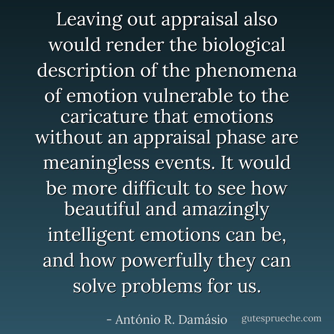 Leaving out appraisal also would render the biological description of the phenomena of emotion vulnerable to the caricature that emotions without an appraisal phase are meaningless events. It would be more difficult to see how beautiful and amazingly intelligent emotions can be, and how powerfully they can solve problems for us. - António R. Damásio