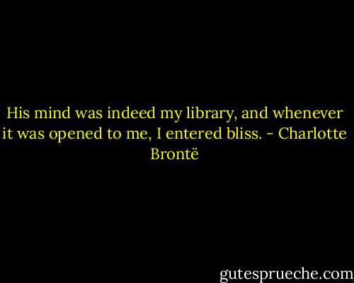 His mind was indeed my library, and whenever it was opened to me, I entered bliss. - Charlotte Brontë