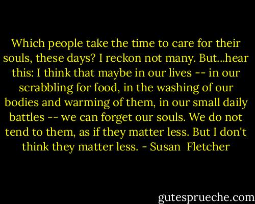 Which people take the time to care for their souls, these days? I reckon not many. But...hear this: I think that maybe in our lives -- in our scrabbling for food, in the washing of our bodies and warming of them, in our small daily battles -- we can forget our souls. We do not tend to them, as if they matter less. But I don't think they matter less. - Susan  Fletcher