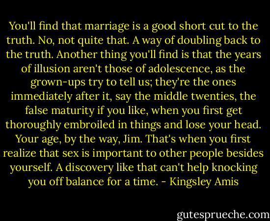 You'll find that marriage is a good short cut to the truth. No, not quite that. A way of doubling back to the truth. Another thing you'll find is that the years of illusion aren't those of adolescence, as the grown-ups try to tell us; they're the ones immediately after it, say the middle twenties, the false maturity if you like, when you first get thoroughly embroiled in things and lose your head. Your age, by the way, Jim. That's when you first realize that sex is important to other people besides yourself. A discovery like that can't help knocking you off balance for a time. - Kingsley Amis