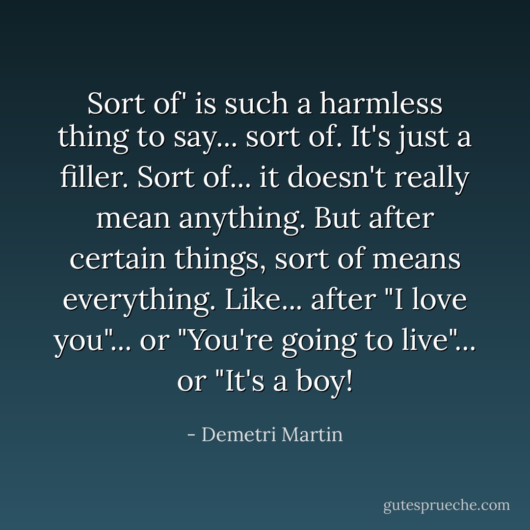 Sort of' is such a harmless thing to say... sort of. It's just a filler. Sort of... it doesn't really mean anything. But after certain things, sort of means everything. Like... after "I love you"... or "You're going to live"... or "It's a boy! - Demetri Martin