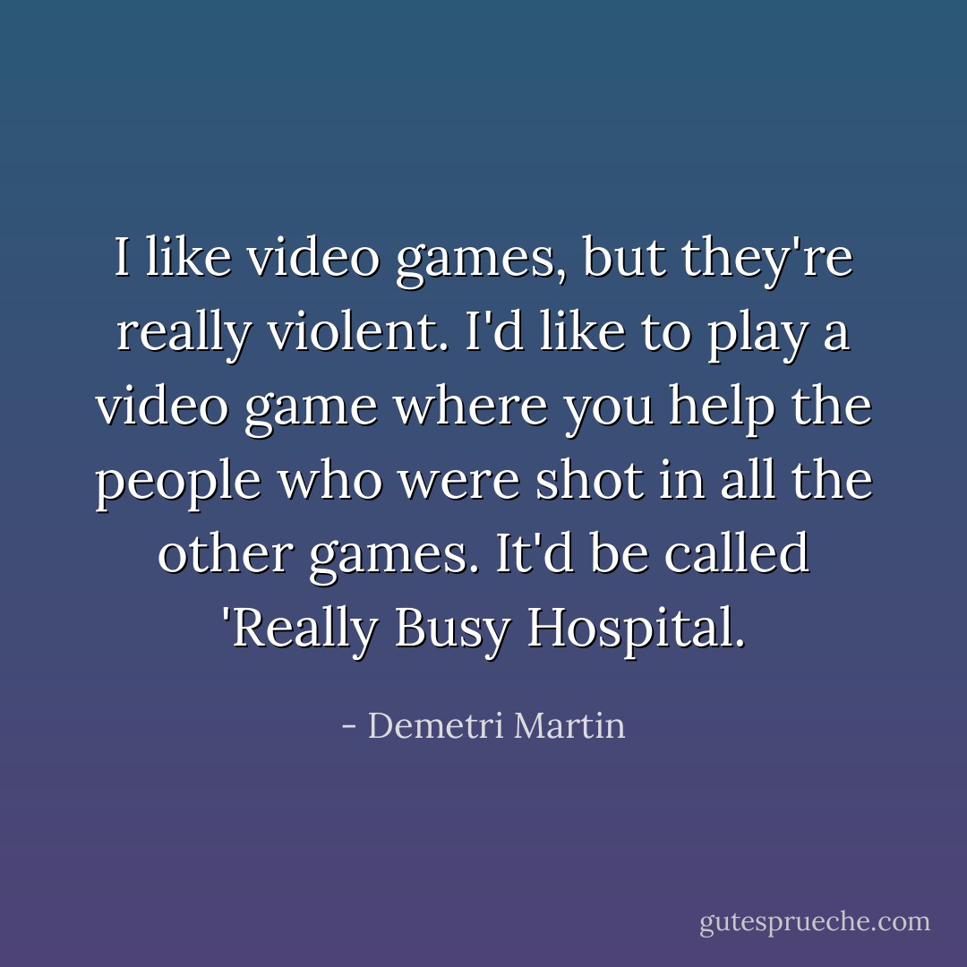 I like video games, but they're really violent. I'd like to play a video game where you help the people who were shot in all the other games. It'd be called 'Really Busy Hospital. - Demetri Martin