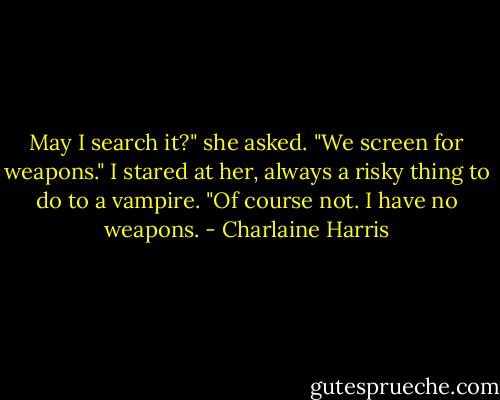 May I search it?" she asked. "We screen for weapons."<br />I stared at her, always a risky thing to do to a vampire. "Of course not. I have no weapons. - Charlaine Harris