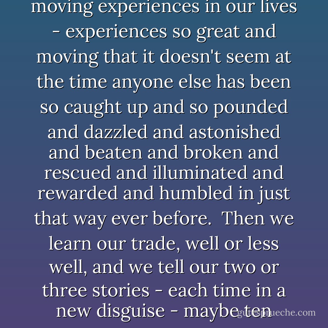 Mostly, we authors must repeat ourselves - that's the truth. We have two or three great and moving experiences in our lives - experiences so great and moving that it doesn't seem at the time anyone else has been so caught up and so pounded and dazzled and astonished and beaten and broken and rescued and illuminated and rewarded and humbled in just that way ever before.<br /><br />Then we learn our trade, well or less well, and we tell our two or three stories - each time in a new disguise - maybe ten times, maybe a hundred, as long as people will listen. - F. Scott Fitzgerald