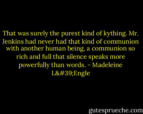 That was surely the purest kind of kything. Mr. Jenkins had never had that kind of communion with another human being, a communion so rich and full that silence speaks more powerfully than words. - Madeleine L'Engle