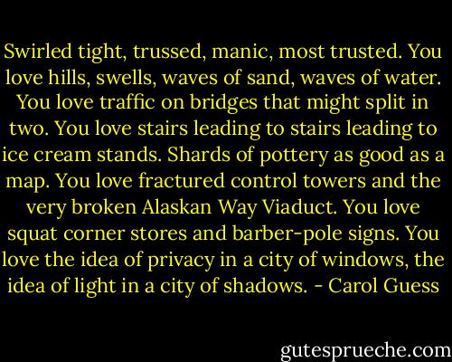 Swirled tight, trussed, manic, most trusted. You love hills, swells, waves of sand, waves of water. You love traffic on bridges that might split in two. You love stairs leading to stairs leading to ice cream stands. Shards of pottery as good as a map. You love fractured control towers and the very broken Alaskan Way Viaduct. You love squat corner stores and barber-pole signs. You love the idea of privacy in a city of windows, the idea of light in a city of shadows. - Carol Guess
