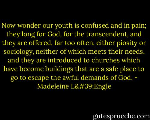 Now wonder our youth is confused and in pain; they long for God, for the transcendent, and they are offered, far too often, either piosity or sociology, neither of which meets their needs, and they are introduced to churches which have become buildings that are a safe place to go to escape the awful demands of God. - Madeleine L'Engle