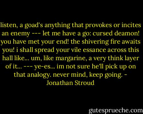 listen, a goad's anything that provokes or incites an enemy<br />---<br />let me have a go: cursed deamon! you have met your end! the shivering fire awaits you! i shall spread your vile essance across this hall like... um, like margarine, a very think layer of it...<br />---<br />ye-es... im not sure he'll pick up on that analogy. never mind, keep going. - Jonathan Stroud