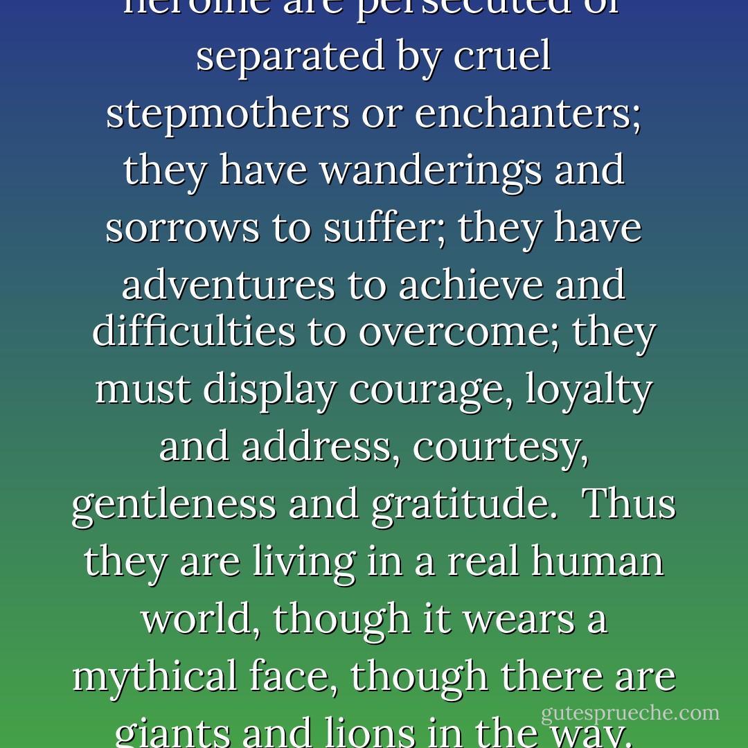 In the old stories, despite the impossibility of the incidents, the interest is always real and human.  The princes and princesses fall in love and marry--nothing could be more human than that.  Their lives and loves are crossed by human sorrows...The hero and heroine are persecuted or separated by cruel stepmothers or enchanters; they have wanderings and sorrows to suffer; they have adventures to achieve and difficulties to overcome; they must display courage, loyalty and address, courtesy, gentleness and gratitude.  Thus they are living in a real human world, though it wears a mythical face, though there are giants and lions in the way.  The old fairy tales which a silly sort of people disparage as too wicked and ferocious for the nursery, are really 'full of matter,' and unobtrusively teach the true lessons of our wayfaring in a world of perplexities and obstructions. - Andrew Lang